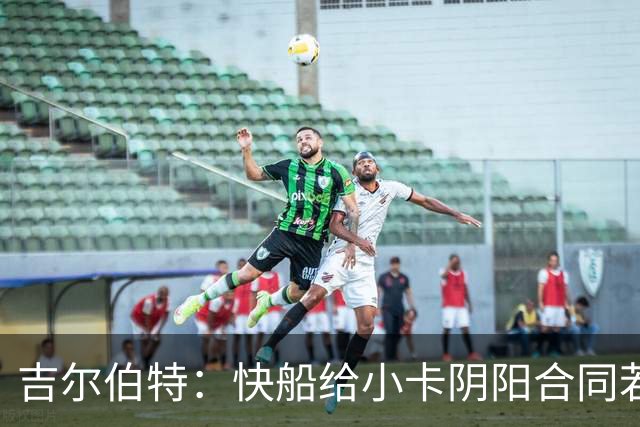 吉尔伯特：快船给小卡阴阳合同若属实应被处罚 否则别队也会效仿